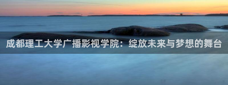 星空影院首页：成都理工大学广播影视学院：绽放未来与梦想的舞台